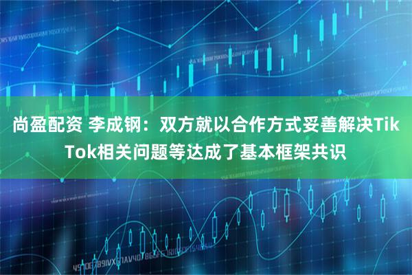 尚盈配资 李成钢：双方就以合作方式妥善解决TikTok相关问题等达成了基本框架共识
