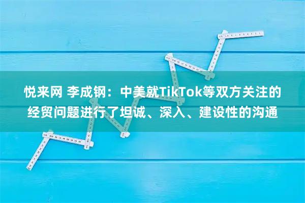 悦来网 李成钢：中美就TikTok等双方关注的经贸问题进行了坦诚、深入、建设性的沟通