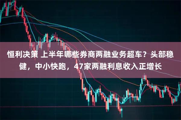 恒利决策 上半年哪些券商两融业务超车？头部稳健，中小快跑，47家两融利息收入正增长