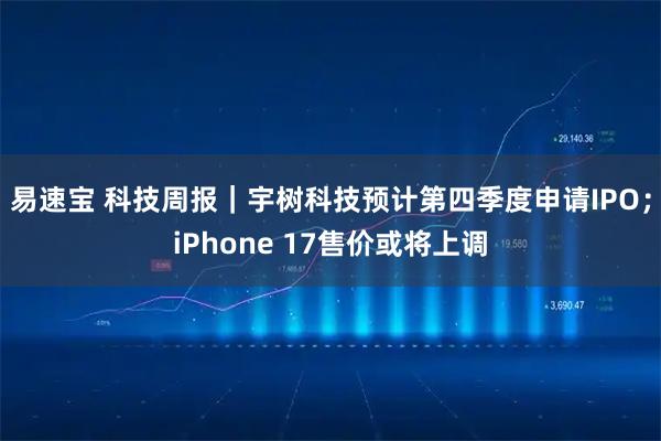 易速宝 科技周报｜宇树科技预计第四季度申请IPO；iPhone 17售价或将上调