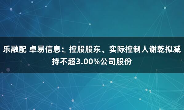 乐融配 卓易信息：控股股东、实际控制人谢乾拟减持不超3.00%公司股份