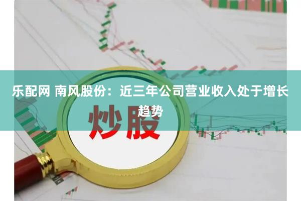 乐配网 南风股份：近三年公司营业收入处于增长趋势