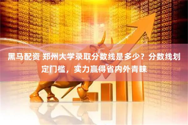 黑马配资 郑州大学录取分数线是多少？分数线划定门槛，实力赢得省内外青睐