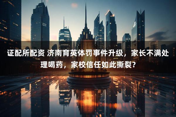 证配所配资 济南育英体罚事件升级，家长不满处理喝药，家校信任如此撕裂？
