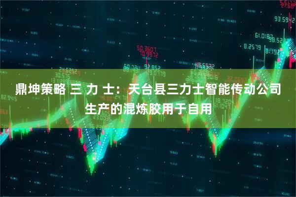鼎坤策略 三 力 士：天台县三力士智能传动公司生产的混炼胶用于自用