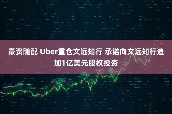 豪资随配 Uber重仓文远知行 承诺向文远知行追加1亿美元股权投资