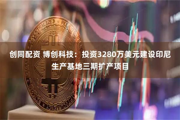 创同配资 博创科技：投资3280万美元建设印尼生产基地三期扩产项目
