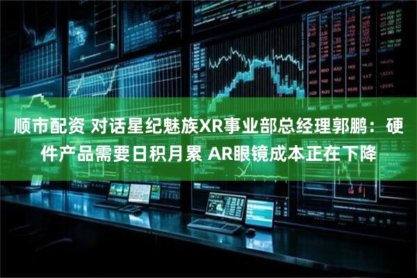 顺市配资 对话星纪魅族XR事业部总经理郭鹏：硬件产品需要日积月累 AR眼镜成本正在下降