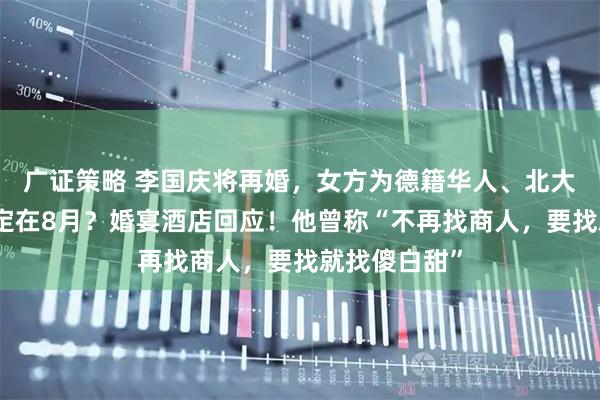 广证策略 李国庆将再婚，女方为德籍华人、北大校友？婚礼定在8月？婚宴酒店回应！他曾称“不再找商人，要找就找傻白甜”