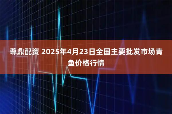 尊鼎配资 2025年4月23日全国主要批发市场青鱼价格行情