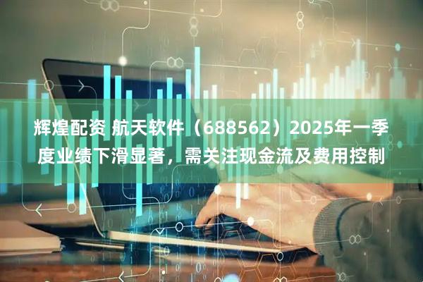 辉煌配资 航天软件（688562）2025年一季度业绩下滑显著，需关注现金流及费用控制
