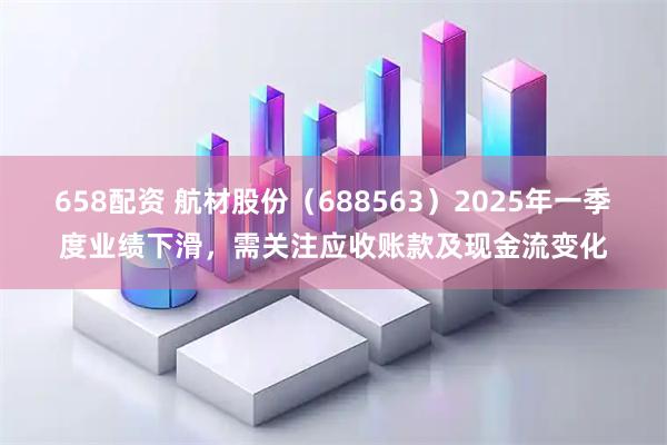 658配资 航材股份（688563）2025年一季度业绩下滑，需关注应收账款及现金流变化