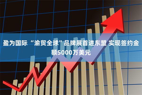 盈为国际 “渝贸全球”品牌展首进东盟 实现签约金额5000万美元