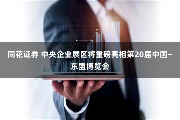 同花证券 中央企业展区将重磅亮相第20届中国—东盟博览会