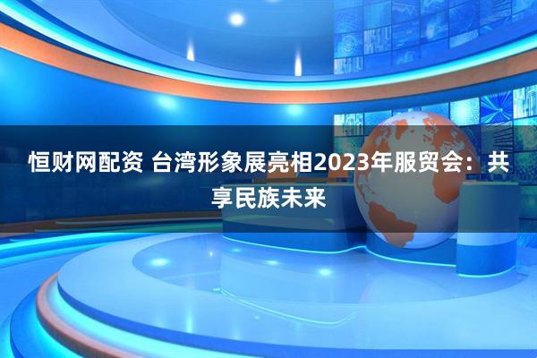 恒财网配资 台湾形象展亮相2023年服贸会：共享民族未来