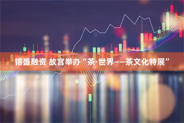 镕盛融资 故宫举办“茶·世界——茶文化特展”