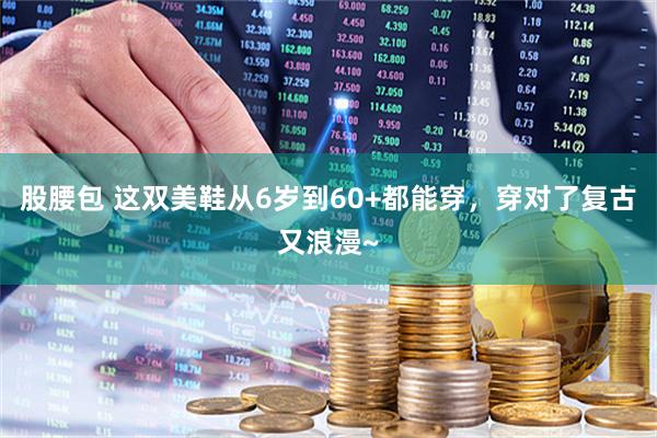 股腰包 这双美鞋从6岁到60+都能穿，穿对了复古又浪漫~