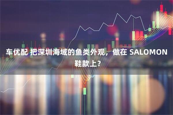 车优配 把深圳海域的鱼类外观，做在 SALOMON 鞋款上？
