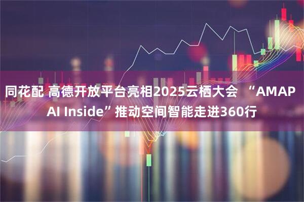 同花配 高德开放平台亮相2025云栖大会  “AMAP AI Inside”推动空间智能走进360行