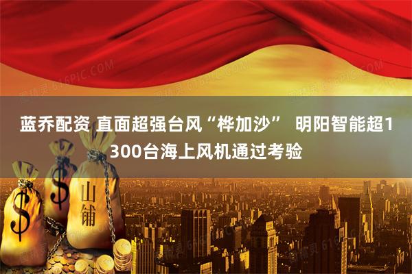 蓝乔配资 直面超强台风“桦加沙”  明阳智能超1300台海上风机通过考验