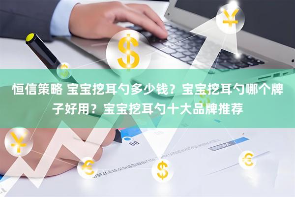 恒信策略 宝宝挖耳勺多少钱？宝宝挖耳勺哪个牌子好用？宝宝挖耳勺十大品牌推荐