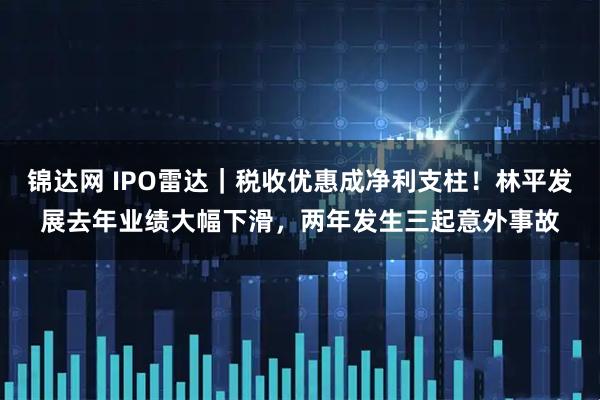 锦达网 IPO雷达｜税收优惠成净利支柱！林平发展去年业绩大幅下滑，两年发生三起意外事故