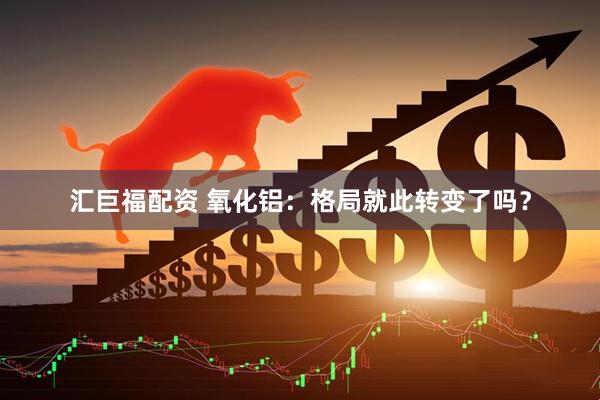 汇巨福配资 氧化铝：格局就此转变了吗？