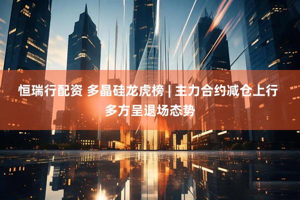 恒瑞行配资 多晶硅龙虎榜 | 主力合约减仓上行 多方呈退场态势