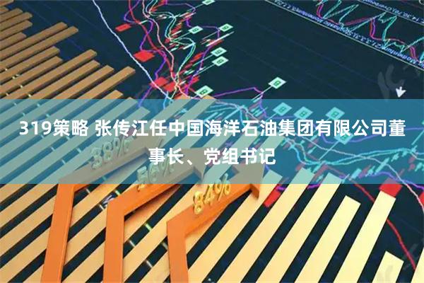 319策略 张传江任中国海洋石油集团有限公司董事长、党组书记
