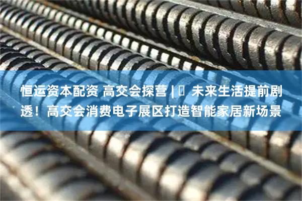 恒运资本配资 高交会探营 | ​未来生活提前剧透！高交会消费电子展区打造智能家居新场景