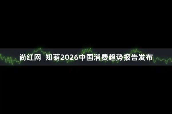 尚红网  知萌2026中国消费趋势报告发布