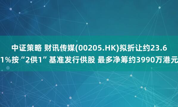 中证策略 财讯传媒(00205.HK)拟折让约23.61%按“2供1”基准发行供股 最多净筹约3990万港元