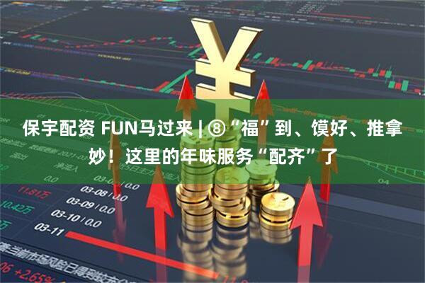 保宇配资 FUN马过来 | ⑧“福”到、馍好、推拿妙！这里的年味服务“配齐”了