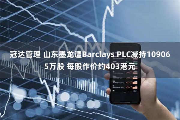 冠达管理 山东墨龙遭Barclays PLC减持109065万股 每股作价约403港元