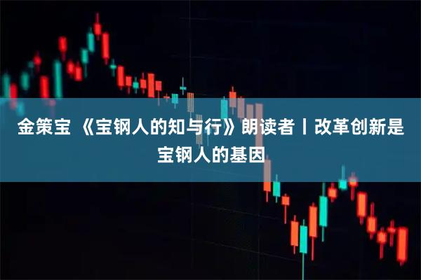 金策宝 《宝钢人的知与行》朗读者丨改革创新是宝钢人的基因