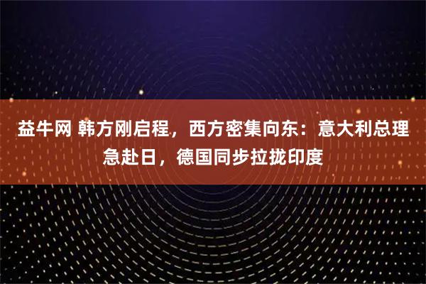 益牛网 韩方刚启程，西方密集向东：意大利总理急赴日，德国同步拉拢印度