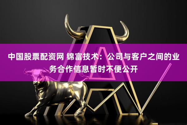 中国股票配资网 锦富技术：公司与客户之间的业务合作信息暂时不便公开