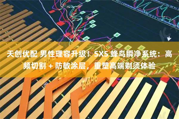 天创优配 男性理容升级！SXS 蜂鸟瞬净系统：高频切割 + 防敏涂层，重塑高端剃须体验