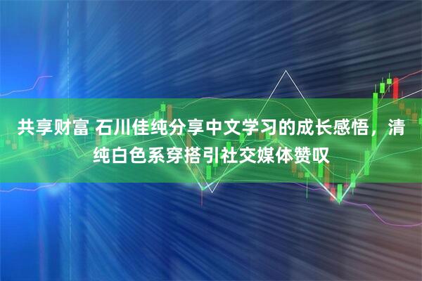 共享财富 石川佳纯分享中文学习的成长感悟，清纯白色系穿搭引社交媒体赞叹