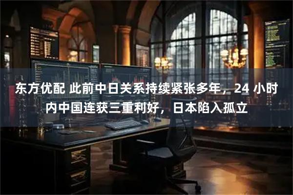东方优配 此前中日关系持续紧张多年，24 小时内中国连获三重利好，日本陷入孤立