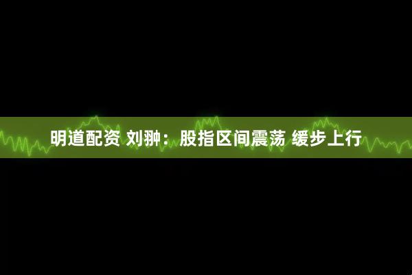 明道配资 刘翀：股指区间震荡 缓步上行