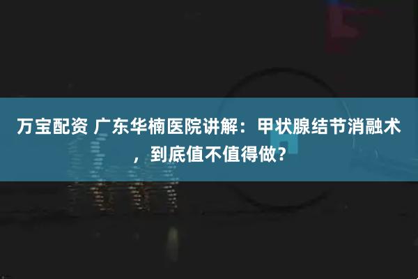 万宝配资 广东华楠医院讲解：甲状腺结节消融术，到底值不值得做？