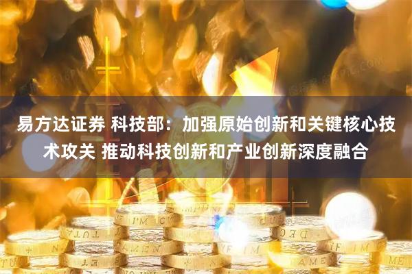 易方达证券 科技部:加强原始创新和关键核心技术攻关 推动科技创新和产业创新深度融合