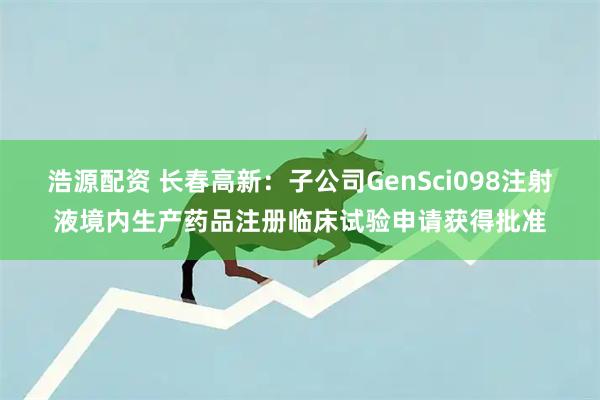浩源配资 长春高新：子公司GenSci098注射液境内生产药品注册临床试验申请获得批准