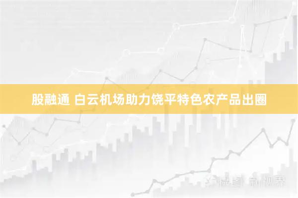股融通 白云机场助力饶平特色农产品出圈