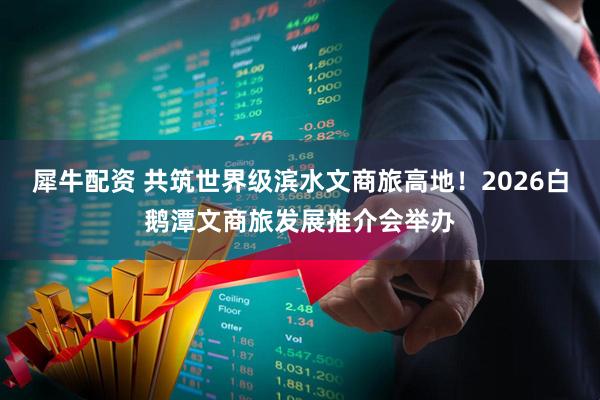 犀牛配资 共筑世界级滨水文商旅高地！2026白鹅潭文商旅发展推介会举办