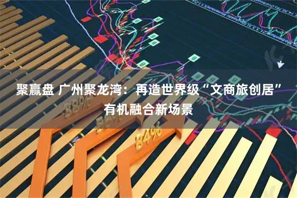 聚赢盘 广州聚龙湾:再造世界级“文商旅创居”有机融合新场景