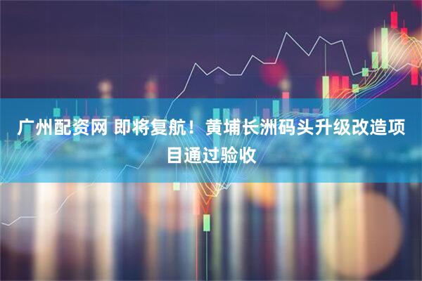 广州配资网 即将复航！黄埔长洲码头升级改造项目通过验收