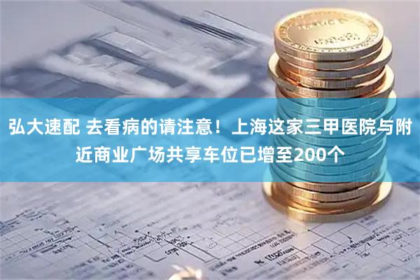弘大速配 去看病的请注意！上海这家三甲医院与附近商业广场共享车位已增至200个