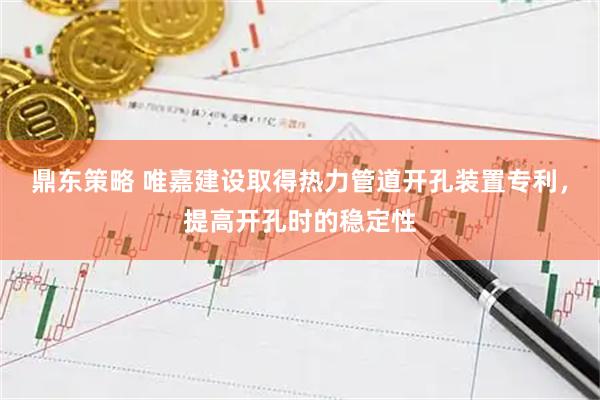 鼎东策略 唯嘉建设取得热力管道开孔装置专利，提高开孔时的稳定性
